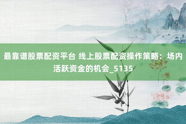 最靠谱股票配资平台 线上股票配资操作策略：场内活跃资金的机会_5135