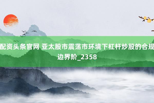 配资头条官网 亚太股市震荡市环境下杠杆炒股的合规边界阶_2358