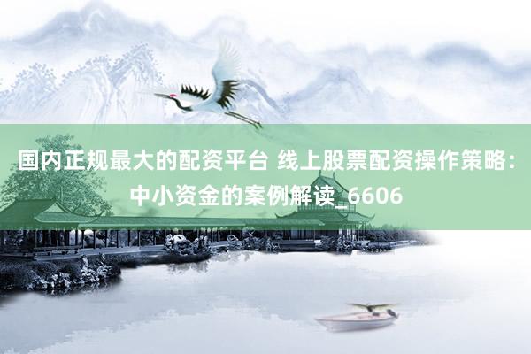 国内正规最大的配资平台 线上股票配资操作策略：中小资金的案例解读_6606