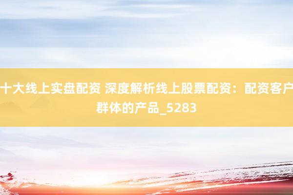 十大线上实盘配资 深度解析线上股票配资：配资客户群体的产品_5283