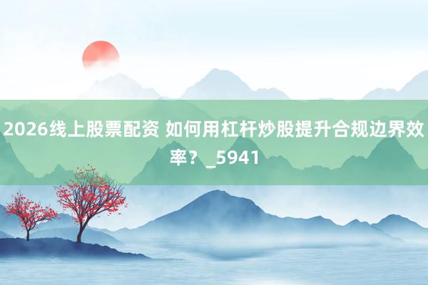 2026线上股票配资 如何用杠杆炒股提升合规边界效率？_5941