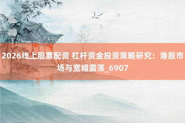 2026线上股票配资 杠杆资金投资策略研究：港股市场与宽幅震荡_6907