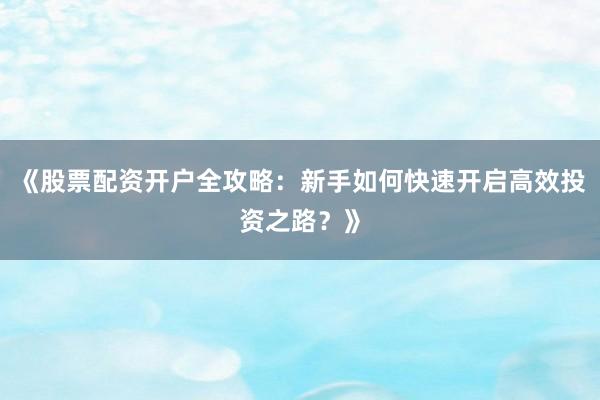 《股票配资开户全攻略：新手如何快速开启高效投资之路？》