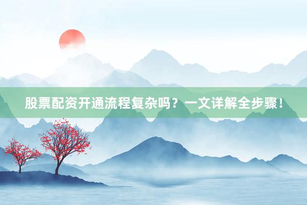 股票配资开通流程复杂吗？一文详解全步骤！