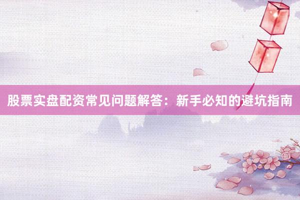 股票实盘配资常见问题解答：新手必知的避坑指南