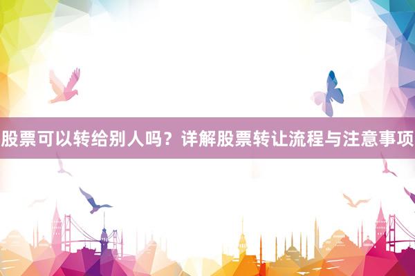 股票可以转给别人吗？详解股票转让流程与注意事项