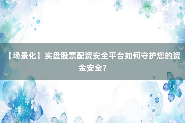 【场景化】实盘股票配资安全平台如何守护您的资金安全？
