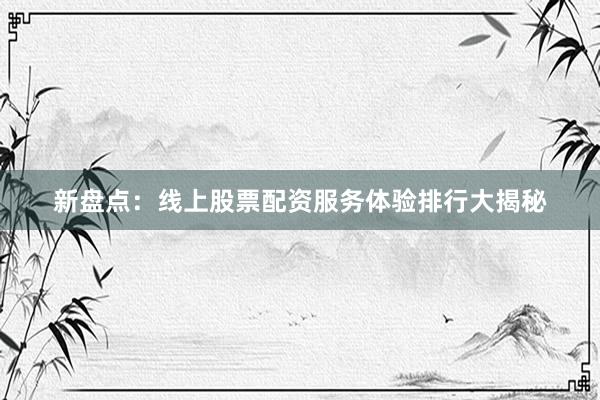 新盘点：线上股票配资服务体验排行大揭秘