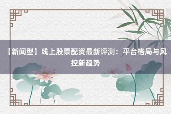 【新闻型】线上股票配资最新评测：平台格局与风控新趋势