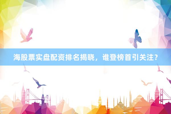 海股票实盘配资排名揭晓，谁登榜首引关注？