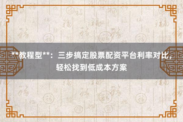 **教程型**：三步搞定股票配资平台利率对比，轻松找到低成本方案