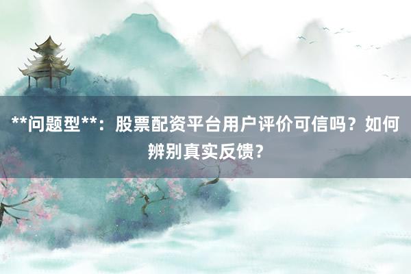 **问题型**：股票配资平台用户评价可信吗？如何辨别真实反馈？