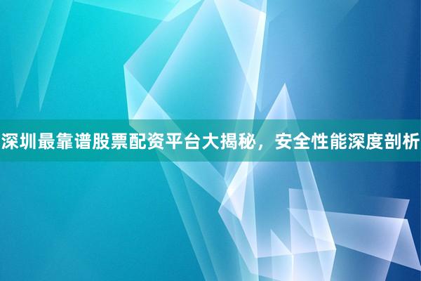 深圳最靠谱股票配资平台大揭秘，安全性能深度剖析