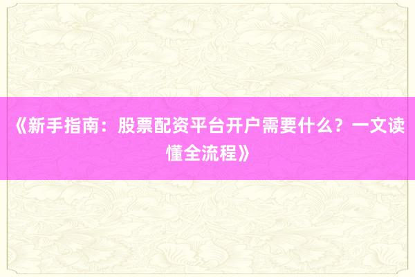 《新手指南：股票配资平台开户需要什么？一文读懂全流程》