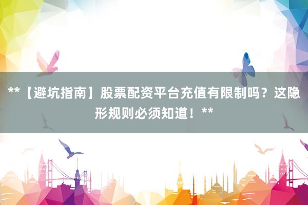 **【避坑指南】股票配资平台充值有限制吗？这隐形规则必须知道！**