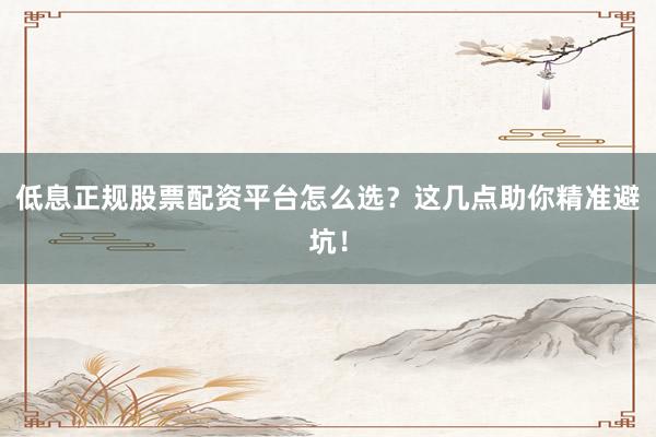 低息正规股票配资平台怎么选？这几点助你精准避坑！