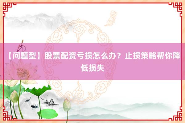 【问题型】股票配资亏损怎么办？止损策略帮你降低损失