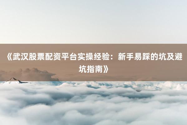 《武汉股票配资平台实操经验：新手易踩的坑及避坑指南》