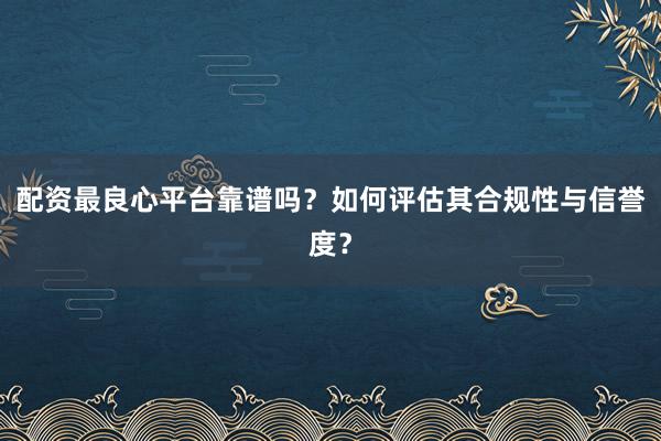 配资最良心平台靠谱吗？如何评估其合规性与信誉度？