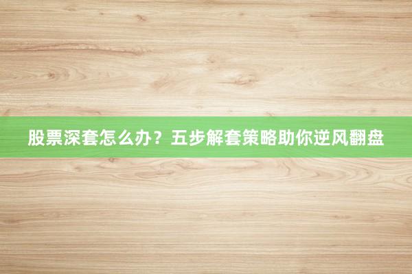 股票深套怎么办？五步解套策略助你逆风翻盘