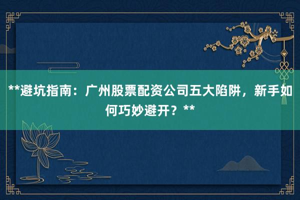 **避坑指南：广州股票配资公司五大陷阱，新手如何巧妙避开？**