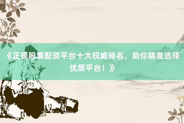 《正规股票配资平台十大权威排名，助你精准选择优质平台！》