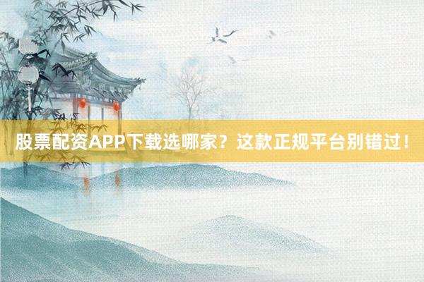 股票配资APP下载选哪家？这款正规平台别错过！