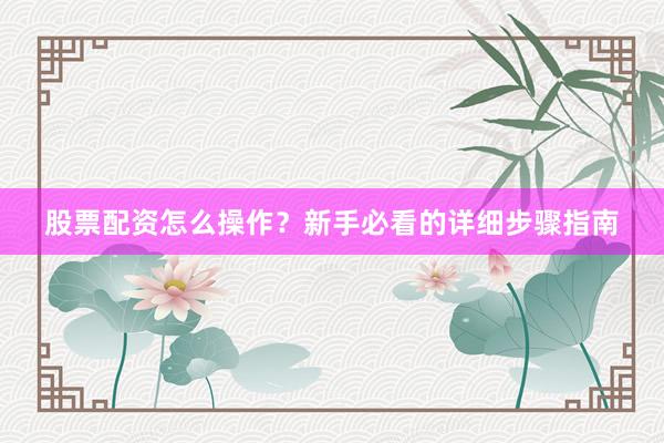 股票配资怎么操作？新手必看的详细步骤指南