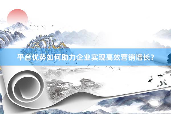 平台优势如何助力企业实现高效营销增长？