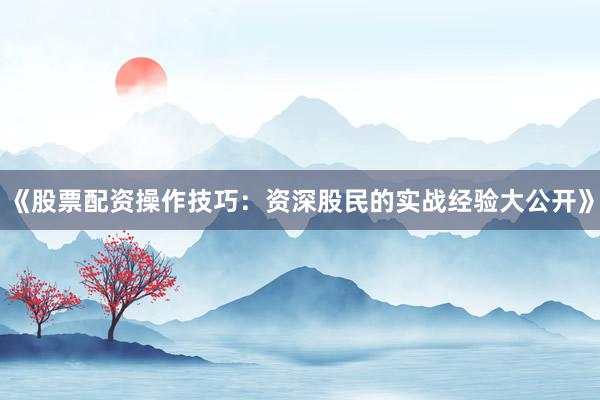 《股票配资操作技巧：资深股民的实战经验大公开》