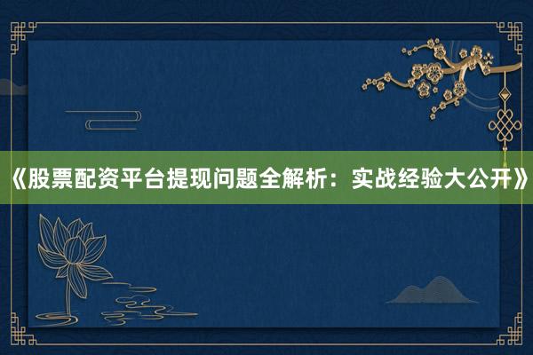 《股票配资平台提现问题全解析：实战经验大公开》