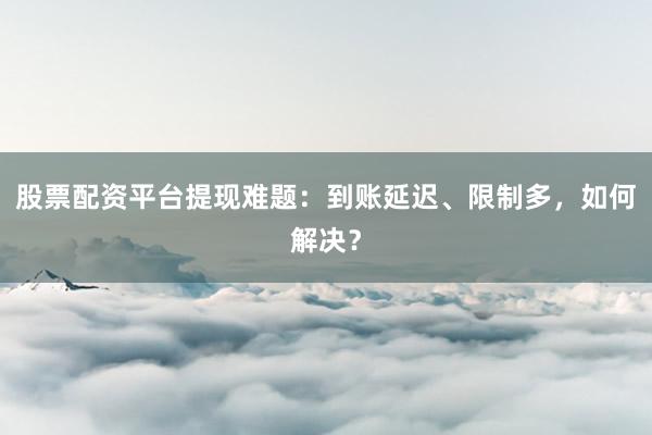 股票配资平台提现难题：到账延迟、限制多，如何解决？