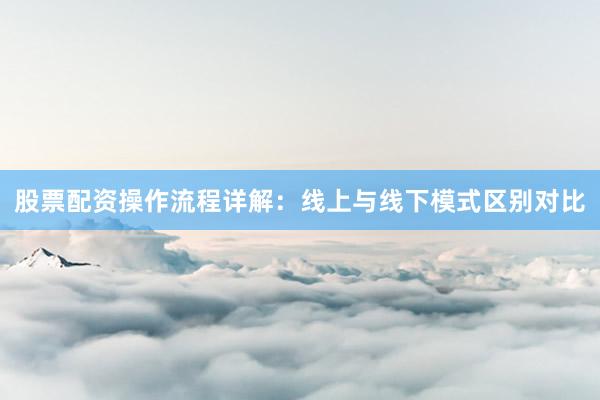 股票配资操作流程详解：线上与线下模式区别对比