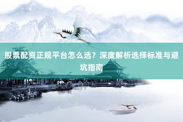 股票配资正规平台怎么选？深度解析选择标准与避坑指南