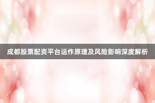 成都股票配资平台运作原理及风险影响深度解析