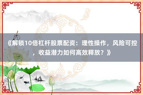 《解锁10倍杠杆股票配资：理性操作，风险可控，收益潜力如何高效释放？》