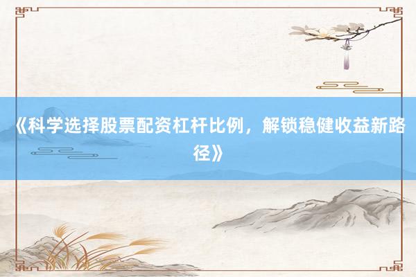 《科学选择股票配资杠杆比例，解锁稳健收益新路径》