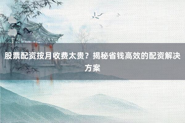 股票配资按月收费太贵？揭秘省钱高效的配资解决方案