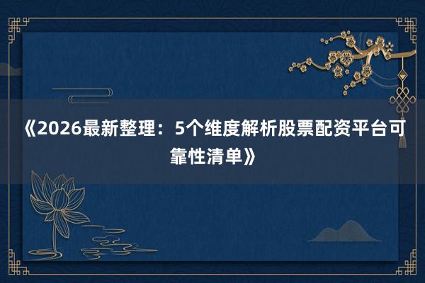 《2026最新整理：5个维度解析股票配资平台可靠性清单》