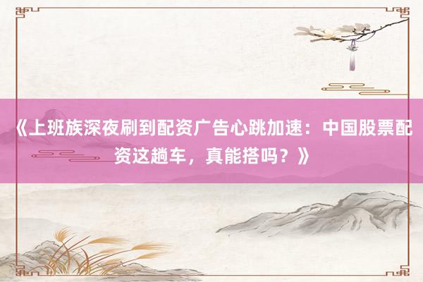 《上班族深夜刷到配资广告心跳加速：中国股票配资这趟车，真能搭吗？》