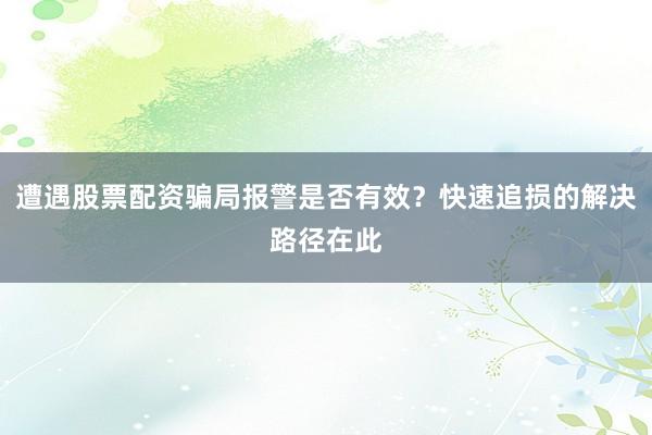 遭遇股票配资骗局报警是否有效？快速追损的解决路径在此