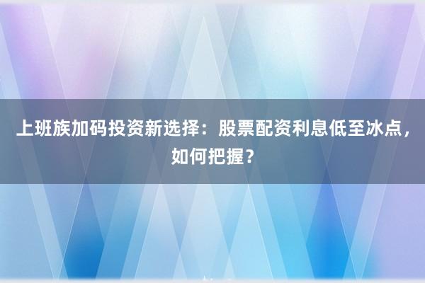 上班族加码投资新选择：股票配资利息低至冰点，如何把握？