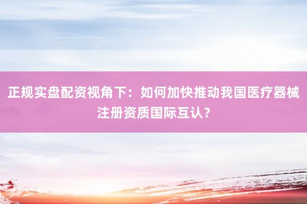 正规实盘配资视角下：如何加快推动我国医疗器械注册资质国际互认？