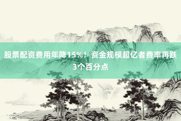 股票配资费用年降15%！资金规模超亿者费率再跌3个百分点