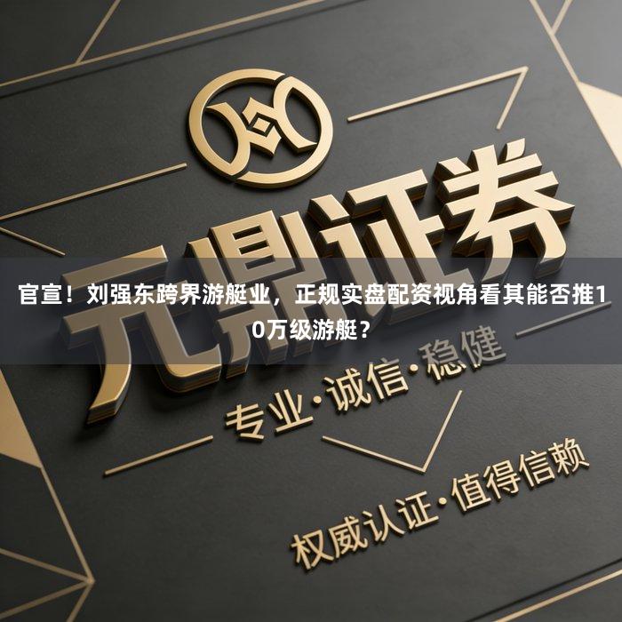 官宣！刘强东跨界游艇业，正规实盘配资视角看其能否推10万级游艇？