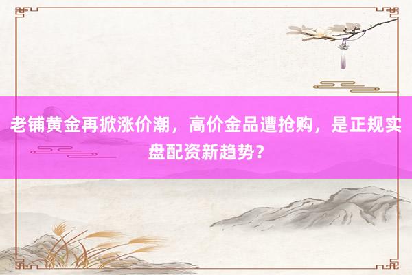 老铺黄金再掀涨价潮，高价金品遭抢购，是正规实盘配资新趋势？