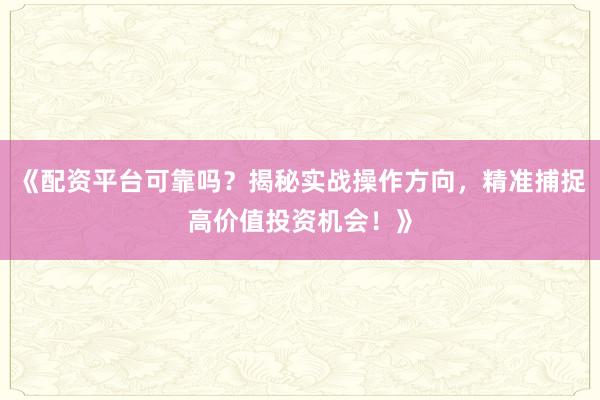 《配资平台可靠吗？揭秘实战操作方向，精准捕捉高价值投资机会！》
