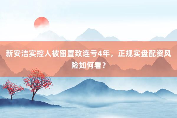 新安洁实控人被留置致连亏4年，正规实盘配资风险如何看？