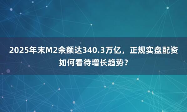 2025年末M2余额达340.3万亿，正规实盘配资如何看待增长趋势？