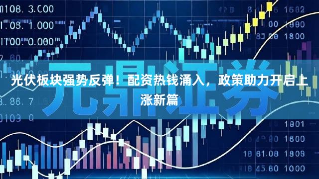 光伏板块强势反弹！配资热钱涌入，政策助力开启上涨新篇
